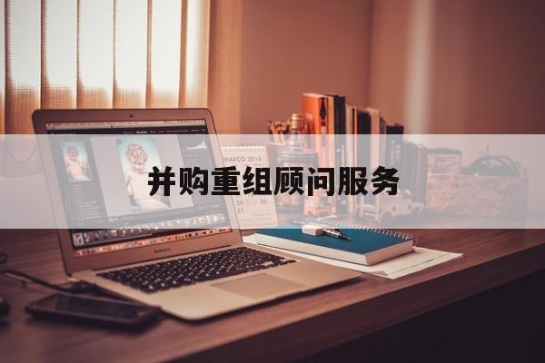并购重组顾问服务(并购重组顾问主要包括协助咨询人进行什么)成都市 并购重组顾问服务(并购重组顾问主要包括协助咨询人进行什么)成都市