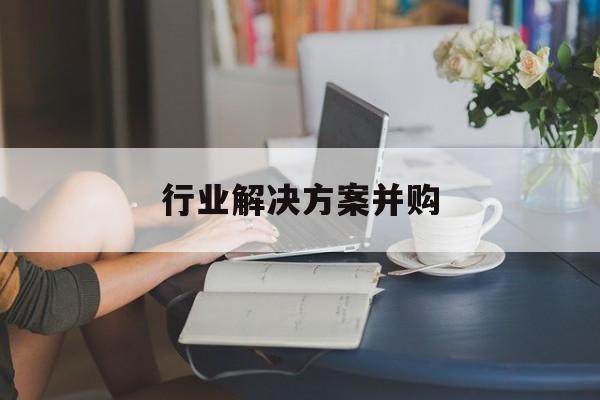 行业解决方案并购(行业解决方案并购怎么写)成都市