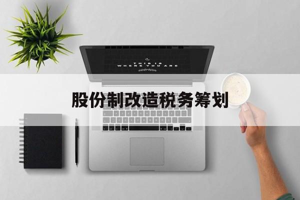 股份制改造税务筹划(企业股份改造如何进行)成都市